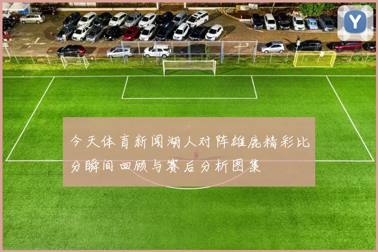 今天体育新闻湖人对阵雄鹿精彩比分瞬间回顾与赛后分析图集