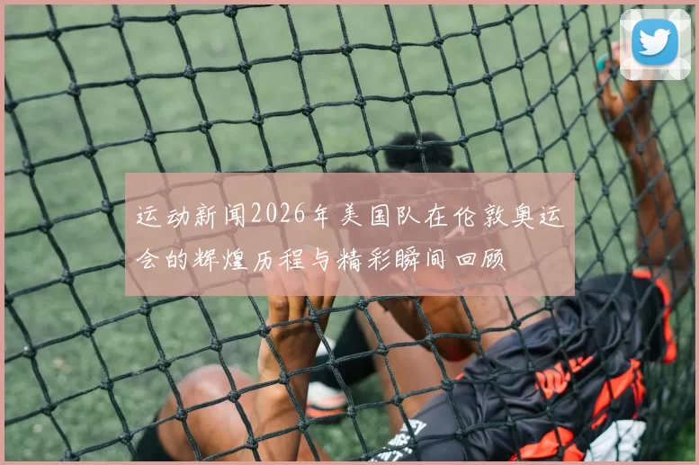 运动新闻2026年美国队在伦敦奥运会的辉煌历程与精彩瞬间回顾