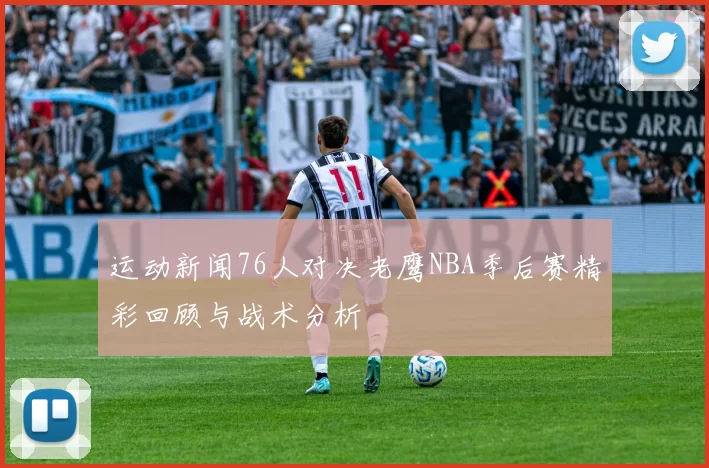 运动新闻76人对决老鹰NBA季后赛精彩回顾与战术分析