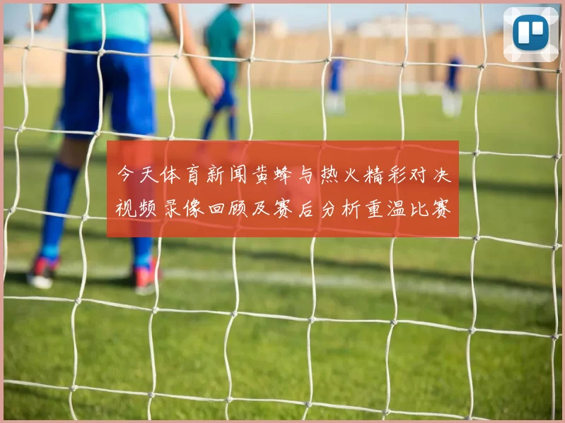 今天体育新闻黄蜂与热火精彩对决视频录像回顾及赛后分析重温比赛精彩瞬间